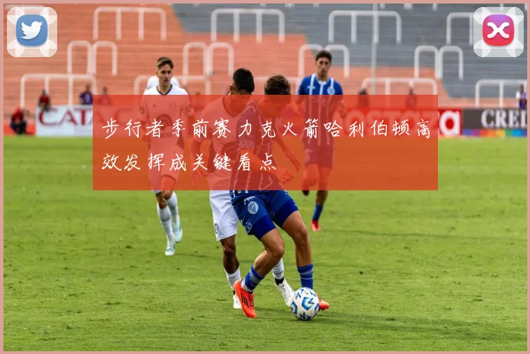 步行者季前赛力克火箭哈利伯顿高效发挥成关键看点