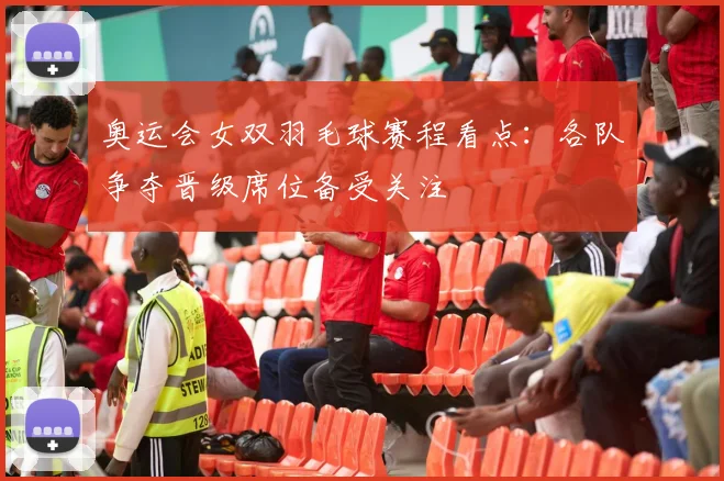 奥运会女双羽毛球赛程看点:各队争夺晋级席位备受关注