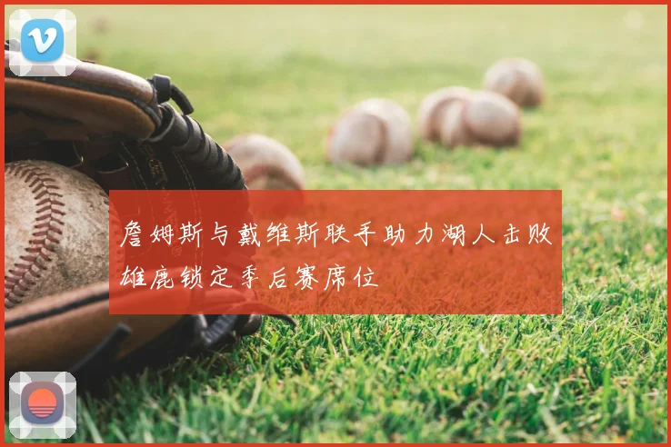 詹姆斯与戴维斯联手助力湖人击败雄鹿锁定季后赛席位