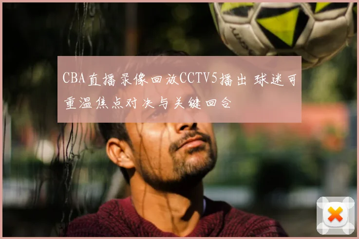 CBA直播录像回放CCTV5播出 球迷可重温焦点对决与关键回合