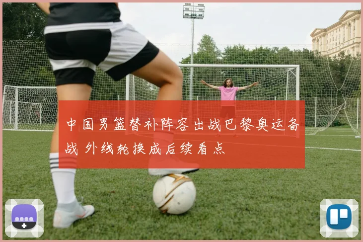 中国男篮替补阵容出战巴黎奥运备战 外线轮换成后续看点