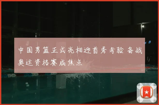 中国男篮正式亮相迎首秀考验 备战奥运资格赛成焦点