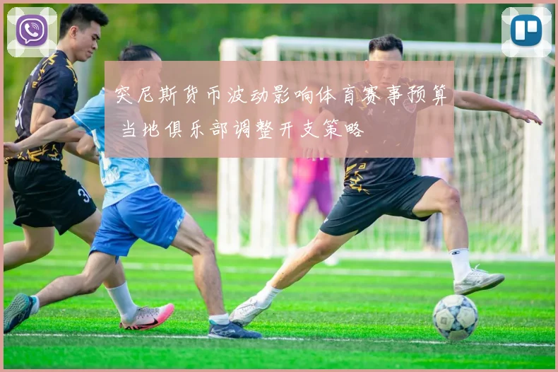 突尼斯货币波动影响体育赛事预算 当地俱乐部调整开支策略