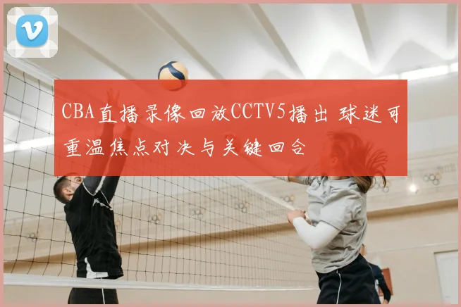 CBA直播录像回放CCTV5播出 球迷可重温焦点对决与关键回合