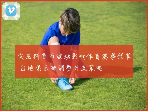 突尼斯货币波动影响体育赛事预算 当地俱乐部调整开支策略