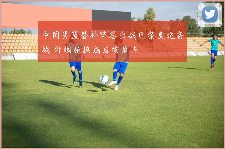 中国男篮替补阵容出战巴黎奥运备战 外线轮换成后续看点