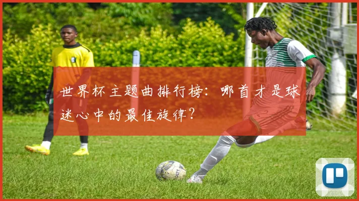 世界杯主题曲排行榜：哪首才是球迷心中的最佳旋律？