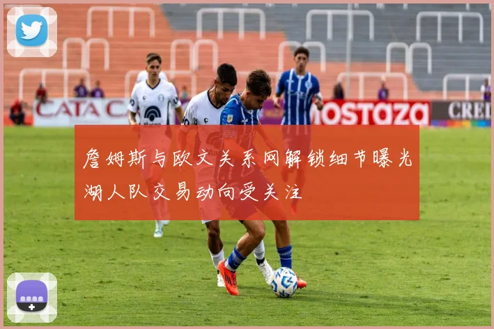 詹姆斯与欧文关系网解锁细节曝光湖人队交易动向受关注