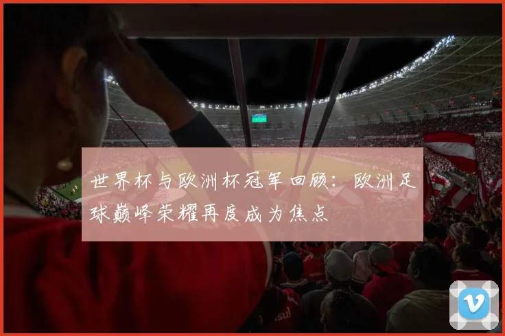 世界杯与欧洲杯冠军回顾:欧洲足球巅峰荣耀再度成为焦点