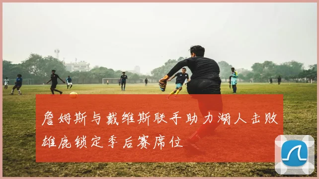 詹姆斯与戴维斯联手助力湖人击败雄鹿锁定季后赛席位