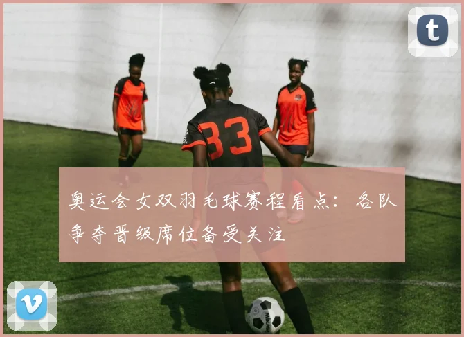 奥运会女双羽毛球赛程看点：各队争夺晋级席位备受关注