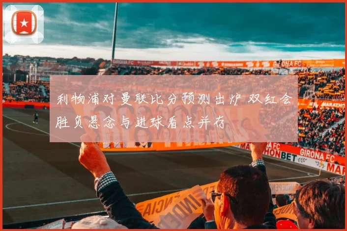 利物浦对曼联比分预测出炉 双红会胜负悬念与进球看点并存