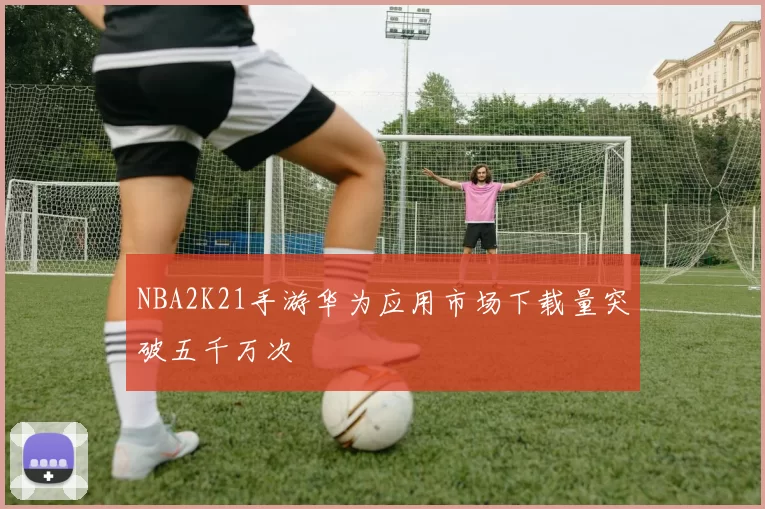 NBA2K21手游华为应用市场下载量突破五千万次