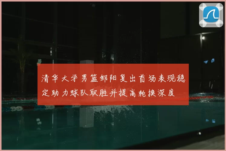 清华大学男篮邹阳复出首场表现稳定助力球队取胜并提高轮换深度