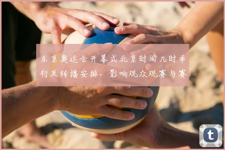 东京奥运会开幕式北京时间几时举行及转播安排，影响观众观赛与赛事日程