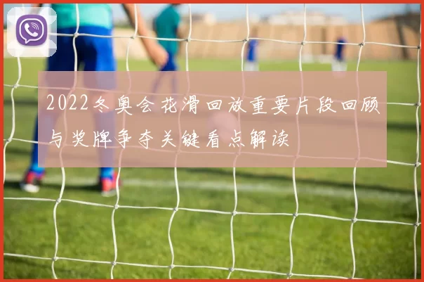 2022冬奥会花滑回放重要片段回顾与奖牌争夺关键看点解读