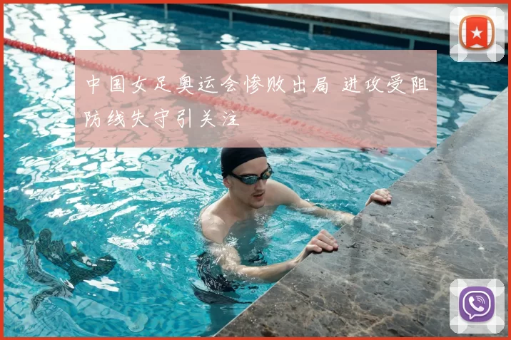 中国女足奥运会惨败出局 进攻受阻防线失守引关注