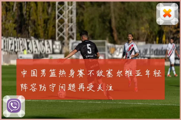 中国男篮热身赛不敌塞尔维亚年轻阵容防守问题再受关注