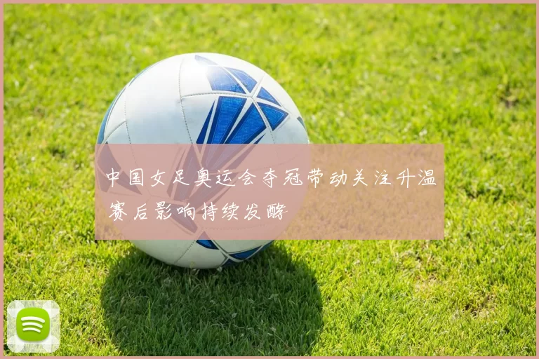 中国女足奥运会夺冠带动关注升温 赛后影响持续发酵