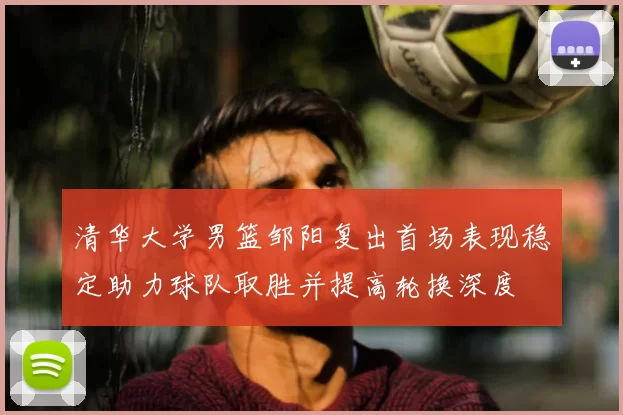 清华大学男篮邹阳复出首场表现稳定助力球队取胜并提高轮换深度