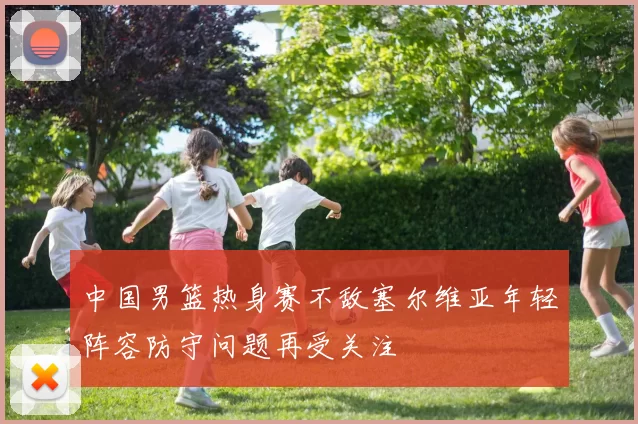 中国男篮热身赛不敌塞尔维亚年轻阵容防守问题再受关注