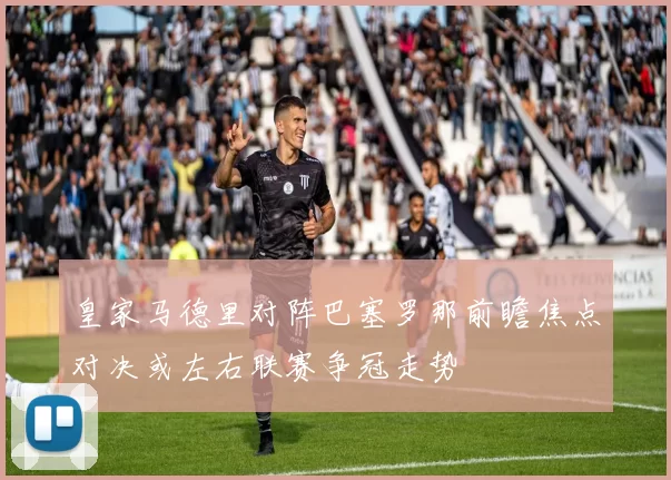 皇家马德里对阵巴塞罗那前瞻焦点对决或左右联赛争冠走势