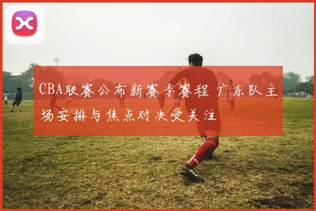 CBA联赛公布新赛季赛程 广东队主场安排与焦点对决受关注