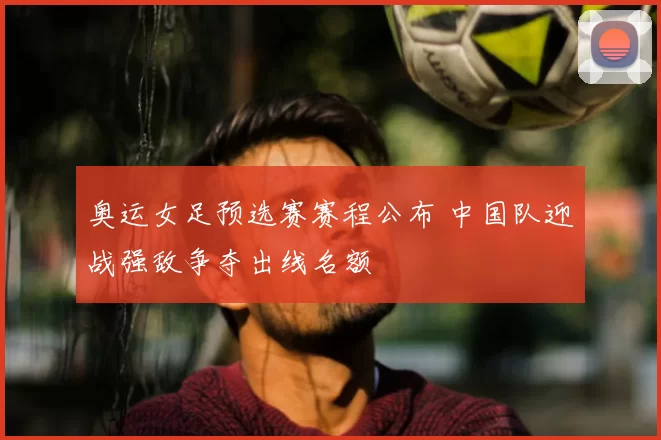 奥运女足预选赛赛程公布 中国队迎战强敌争夺出线名额