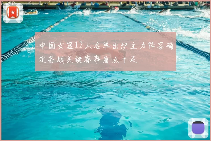 中国女篮12人名单出炉主力阵容确定备战关键赛事看点十足