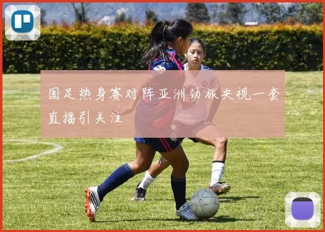 国足热身赛对阵亚洲劲旅央视一套直播引关注