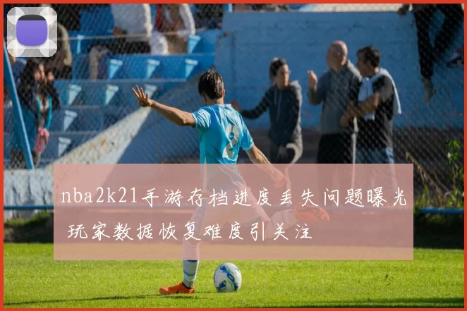 nba2k21手游存档进度丢失问题曝光 玩家数据恢复难度引关注