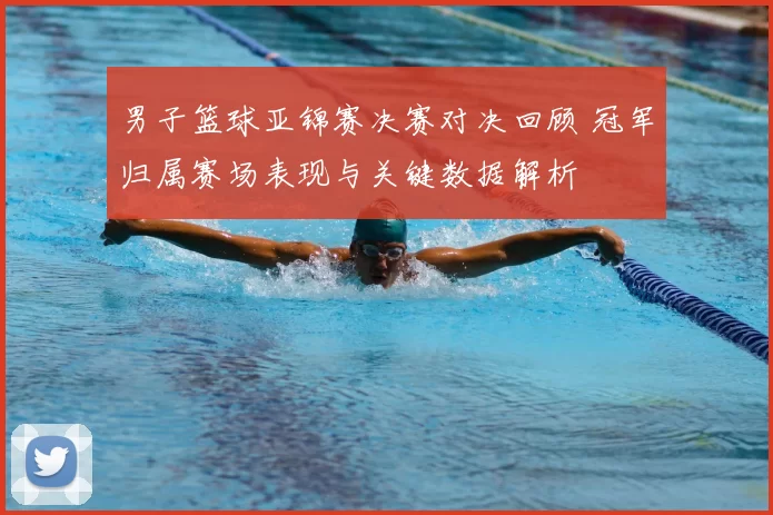男子篮球亚锦赛决赛对决回顾 冠军归属赛场表现与关键数据解析