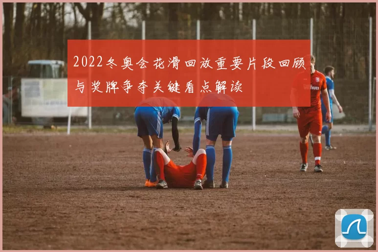 2022冬奥会花滑回放重要片段回顾与奖牌争夺关键看点解读