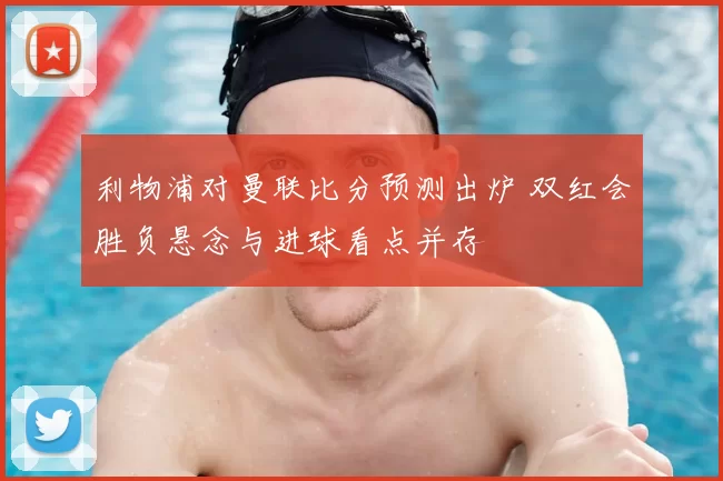 利物浦对曼联比分预测出炉 双红会胜负悬念与进球看点并存