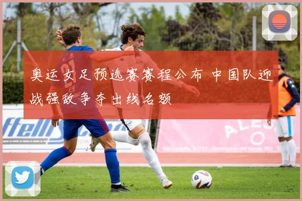 奥运女足预选赛赛程公布 中国队迎战强敌争夺出线名额