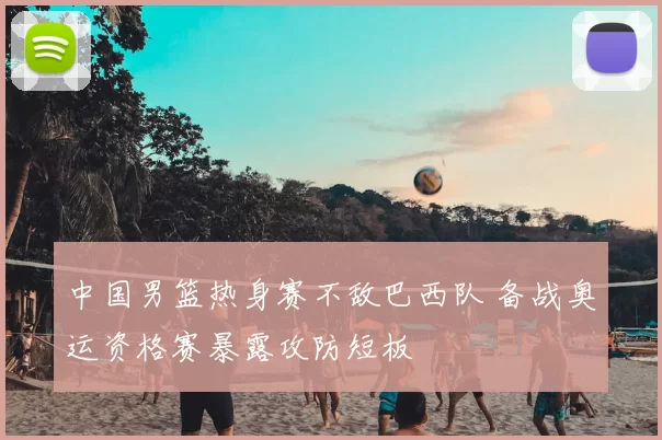 中国男篮热身赛不敌巴西队 备战奥运资格赛暴露攻防短板