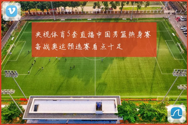 央视体育5套直播中国男篮热身赛 备战奥运预选赛看点十足