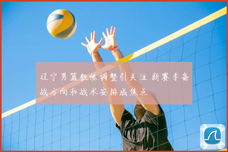 辽宁男篮教练调整引关注 新赛季备战方向和战术安排成焦点