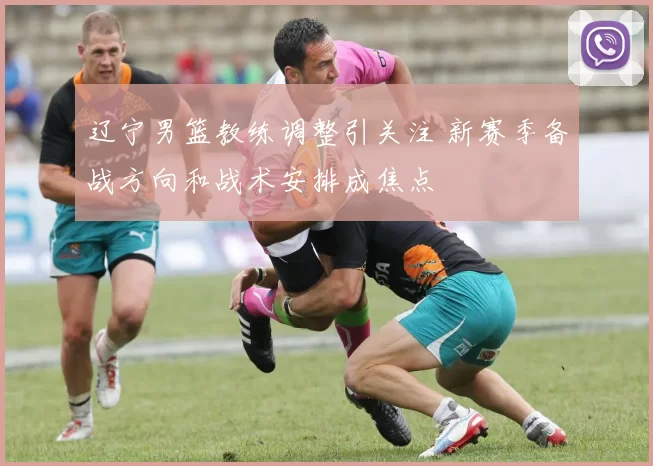 辽宁男篮教练调整引关注 新赛季备战方向和战术安排成焦点