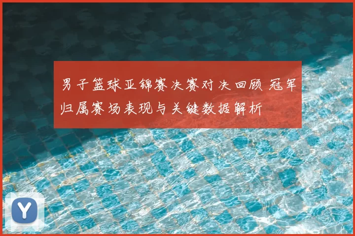 男子篮球亚锦赛决赛对决回顾 冠军归属赛场表现与关键数据解析