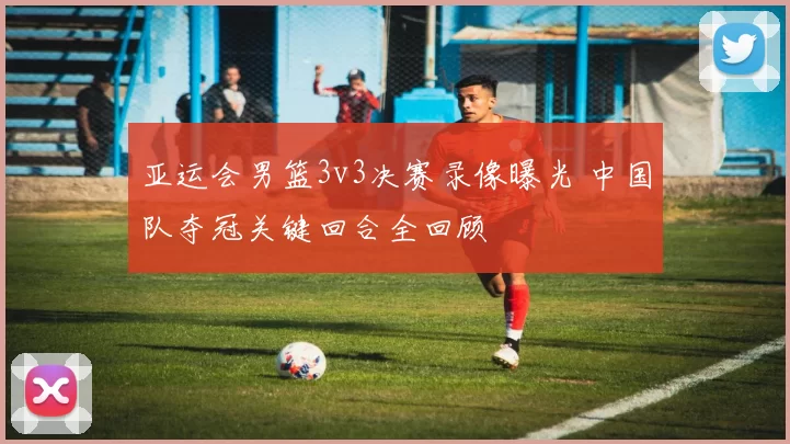 亚运会男篮3v3决赛录像曝光 中国队夺冠关键回合全回顾