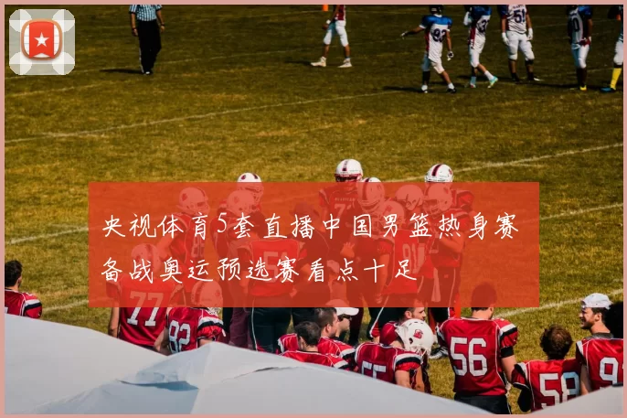 央视体育5套直播中国男篮热身赛 备战奥运预选赛看点十足