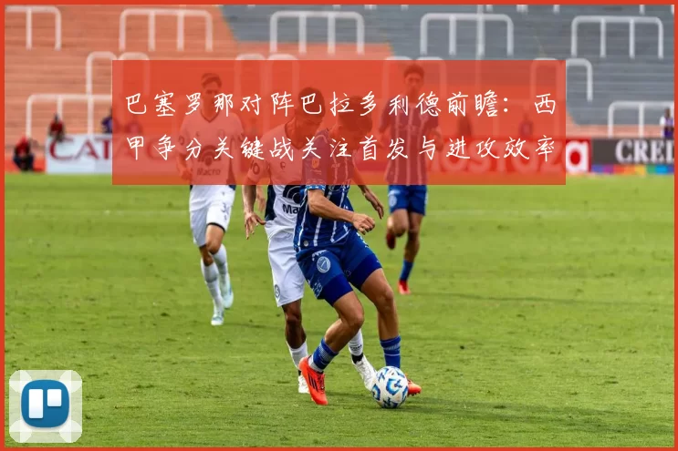 巴塞罗那对阵巴拉多利德前瞻:西甲争分关键战关注首发与进攻效率