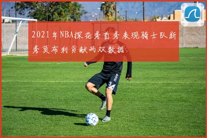 2021年NBA探花秀首秀表现骑士队新秀莫布利贡献两双数据