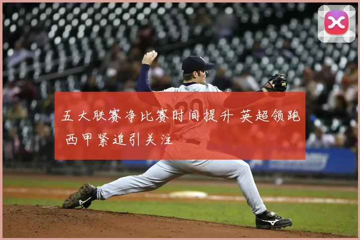 五大联赛净比赛时间提升 英超领跑 西甲紧追引关注