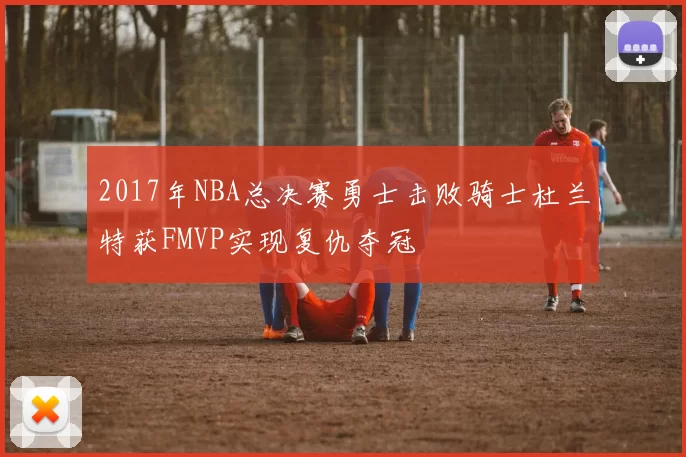 2017年NBA总决赛勇士击败骑士杜兰特获FMVP实现复仇夺冠