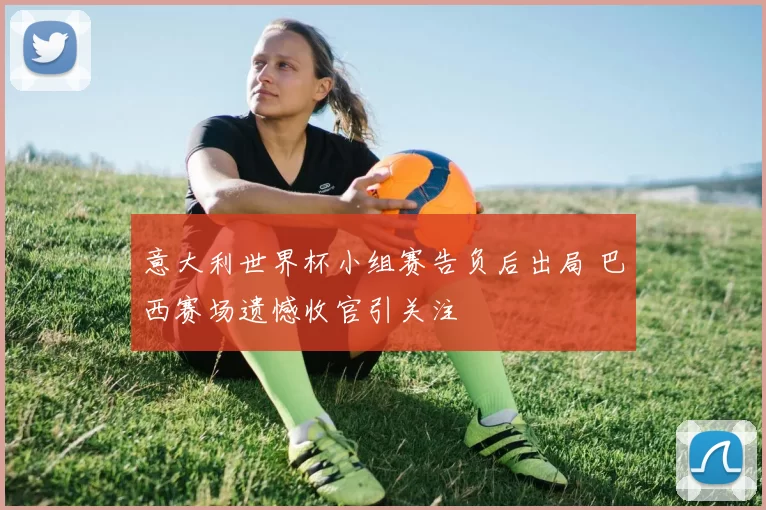 意大利世界杯小组赛告负后出局 巴西赛场遗憾收官引关注
