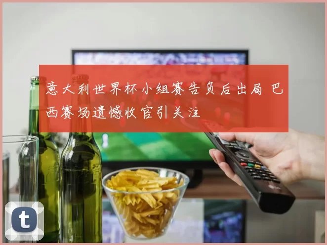 意大利世界杯小组赛告负后出局 巴西赛场遗憾收官引关注
