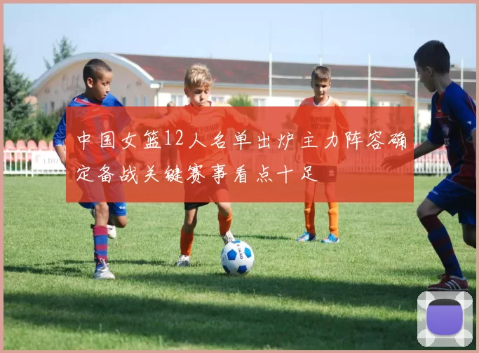中国女篮12人名单出炉主力阵容确定备战关键赛事看点十足