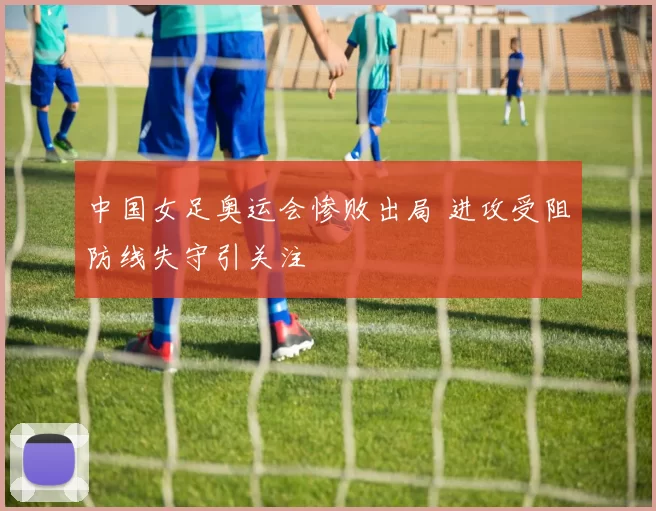 中国女足奥运会惨败出局 进攻受阻防线失守引关注